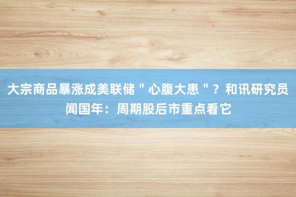 大宗商品暴涨成美联储＂心腹大患＂？和讯研究员闻国年：周期股后市重点看它