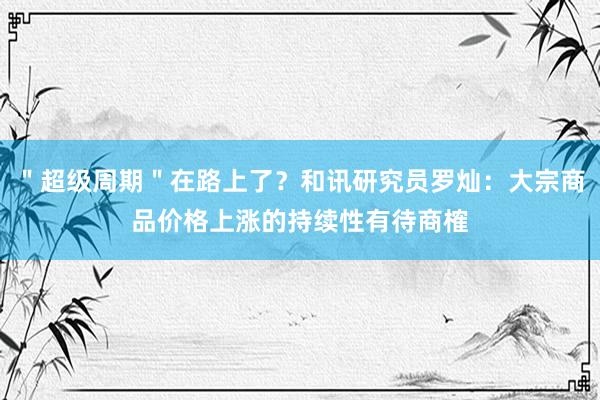 ＂超级周期＂在路上了？和讯研究员罗灿：大宗商品价格上涨的持续性有待商榷