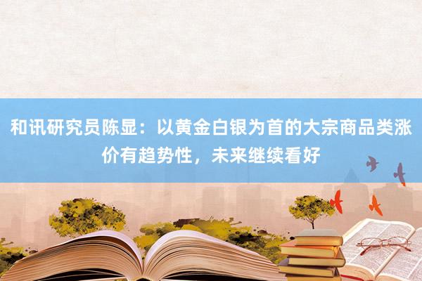 和讯研究员陈显：以黄金白银为首的大宗商品类涨价有趋势性，未来继续看好