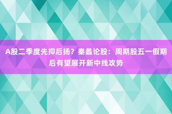 A股二季度先抑后扬？秦蠡论股：周期股五一假期后有望展开新中线攻势