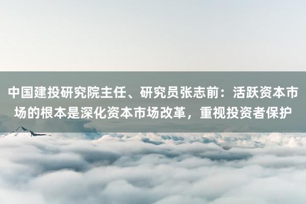 中国建投研究院主任、研究员张志前：活跃资本市场的根本是深化资本市场改革，重视投资者保护