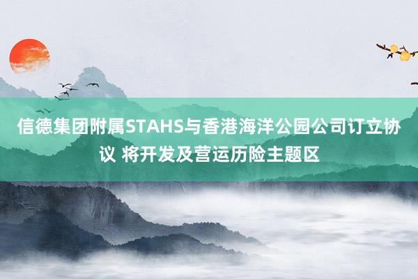 信德集团附属STAHS与香港海洋公园公司订立协议 将开发及营运历险主题区