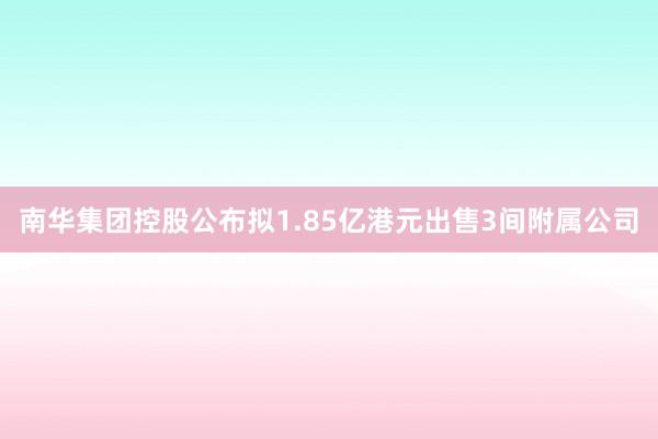 南华集团控股公布拟1.85亿港元出售3间附属公司