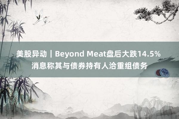 美股异动｜Beyond Meat盘后大跌14.5% 消息称其与债券持有人洽重组债务