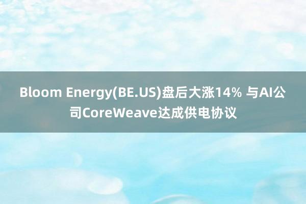 Bloom Energy(BE.US)盘后大涨14% 与AI公司CoreWeave达成供电协议