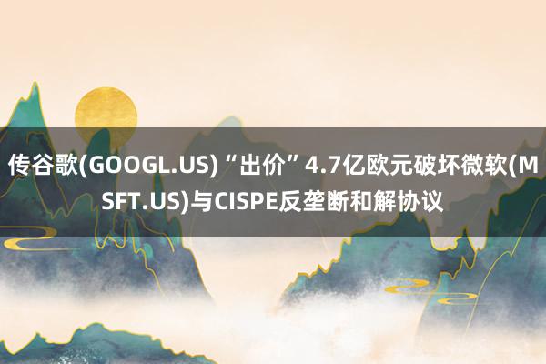 传谷歌(GOOGL.US)“出价”4.7亿欧元破坏微软(MSFT.US)与CISPE反垄断和解协议