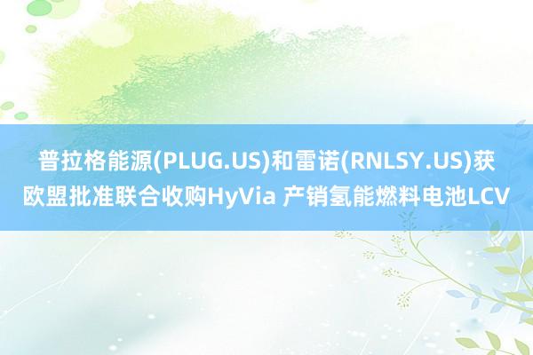 普拉格能源(PLUG.US)和雷诺(RNLSY.US)获欧盟批准联合收购HyVia 产销氢能燃料电池LCV