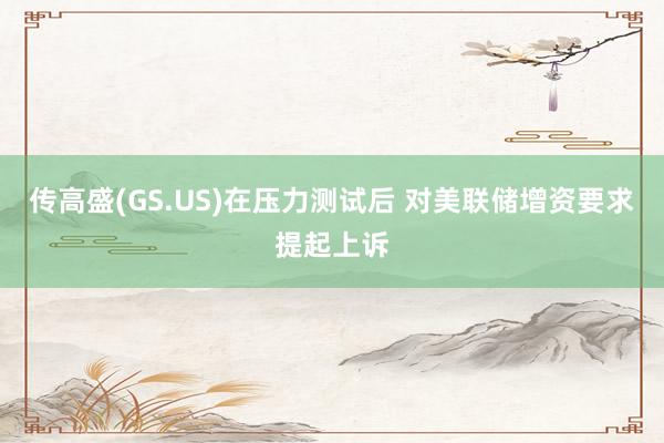 传高盛(GS.US)在压力测试后 对美联储增资要求提起上诉