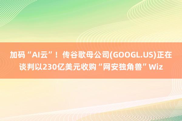 加码“AI云”！传谷歌母公司(GOOGL.US)正在谈判以230亿美元收购“网安独角兽”Wiz