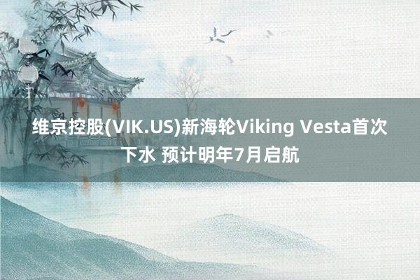 维京控股(VIK.US)新海轮Viking Vesta首次下水 预计明年7月启航