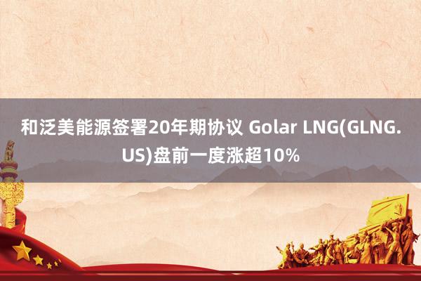 和泛美能源签署20年期协议 Golar LNG(GLNG.US)盘前一度涨超10%