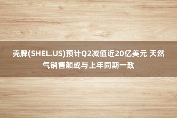 壳牌(SHEL.US)预计Q2减值近20亿美元 天然气销售额或与上年同期一致