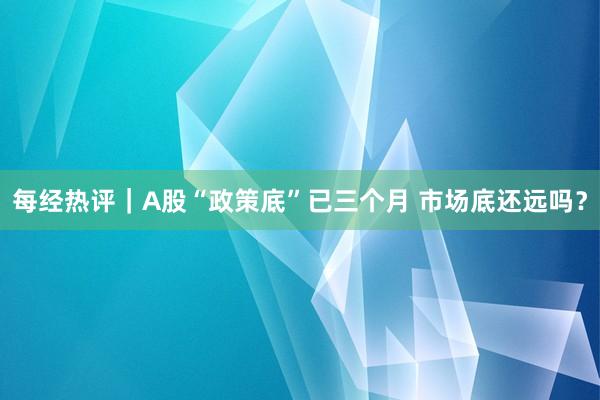 每经热评｜A股“政策底”已三个月 市场底还远吗？