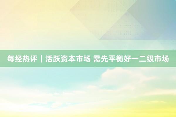 每经热评｜活跃资本市场 需先平衡好一二级市场