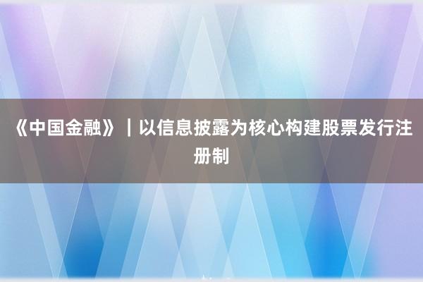 《中国金融》｜以信息披露为核心构建股票发行注册制