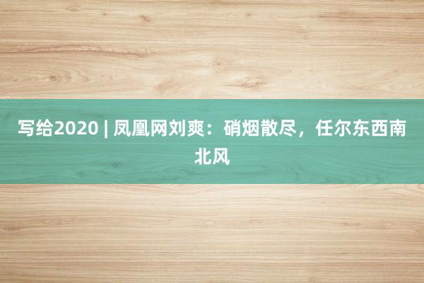 写给2020 | 凤凰网刘爽：硝烟散尽，任尔东西南北风