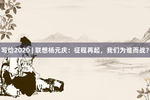 写给2020 | 联想杨元庆：征程再起，我们为谁而战？