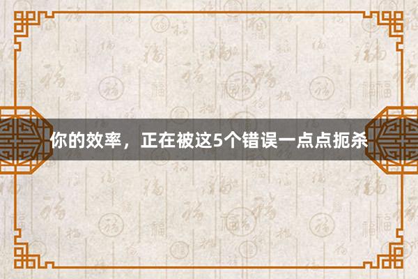 你的效率，正在被这5个错误一点点扼杀