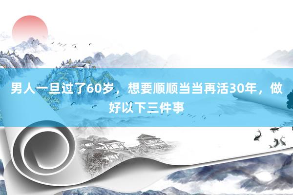 男人一旦过了60岁，想要顺顺当当再活30年，做好以下三件事