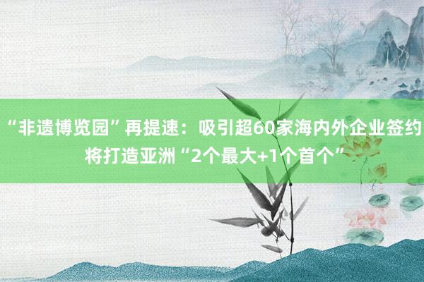 “非遗博览园”再提速：吸引超60家海内外企业签约 将打造亚洲“2个最大+1个首个”