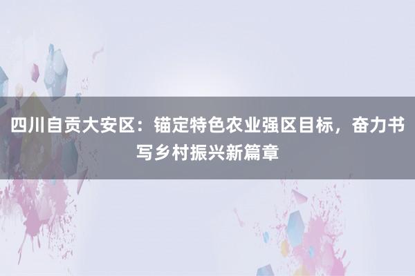 四川自贡大安区：锚定特色农业强区目标，奋力书写乡村振兴新篇章