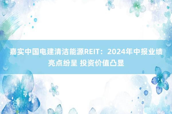 嘉实中国电建清洁能源REIT：2024年中报业绩亮点纷呈 投资价值凸显