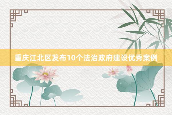 重庆江北区发布10个法治政府建设优秀案例