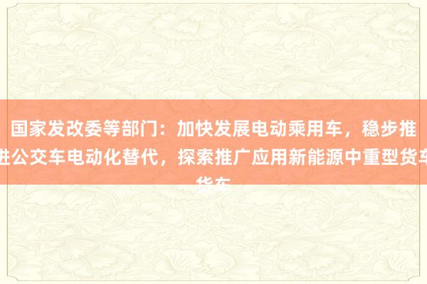 国家发改委等部门：加快发展电动乘用车，稳步推进公交车电动化替代，探索推广应用新能源中重型货车