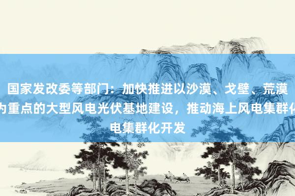 国家发改委等部门：加快推进以沙漠、戈壁、荒漠地区为重点的大型风电光伏基地建设，推动海上风电集群化开发