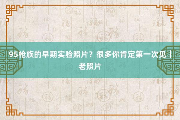 95枪族的早期实验照片？很多你肯定第一次见｜老照片