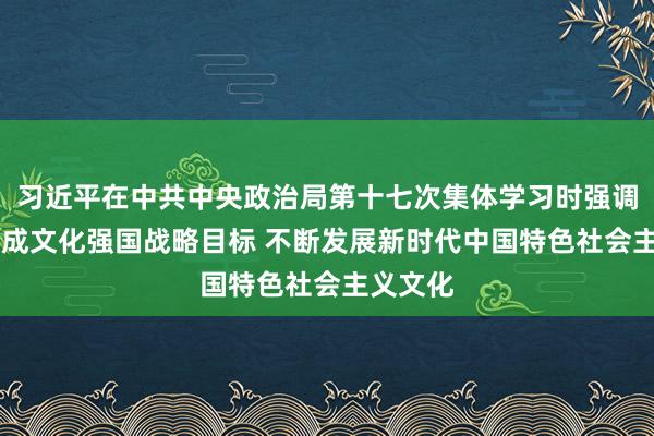 习近平在中共中央政治局第十七次集体学习时强调 锚定建成文化强国战略目标 不断发展新时代中国特色社会主义文化