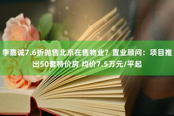 李嘉诚7.6折抛售北京在售物业？置业顾问：项目推出50套特价房 均价7.5万元/平起