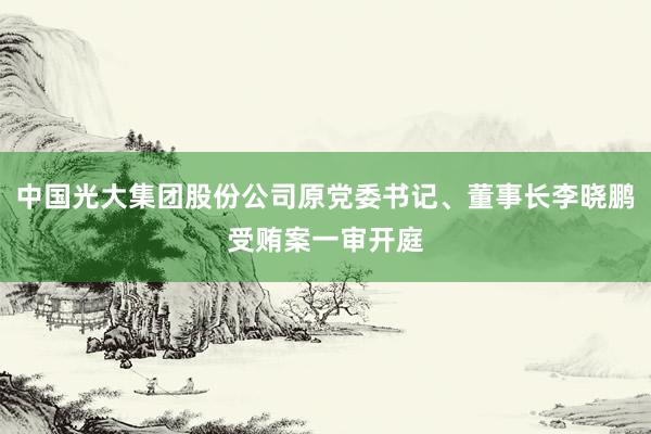 中国光大集团股份公司原党委书记、董事长李晓鹏受贿案一审开庭