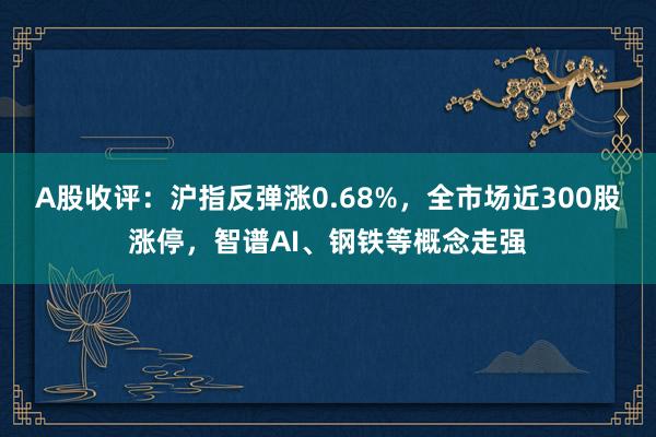 A股收评：沪指反弹涨0.68%，全市场近300股涨停，智谱AI、钢铁等概念走强