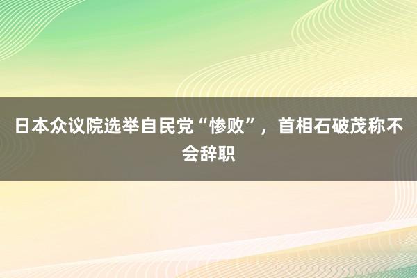 日本众议院选举自民党“惨败”，首相石破茂称不会辞职