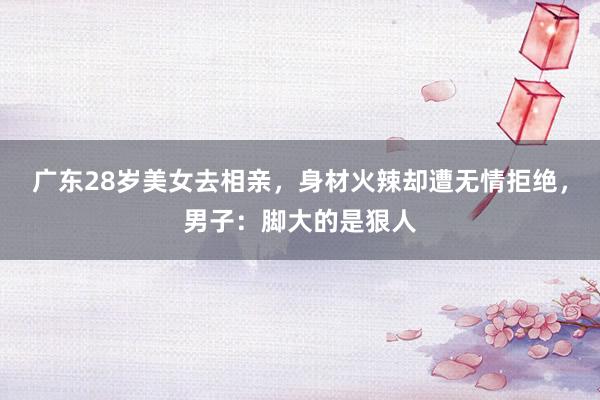 广东28岁美女去相亲，身材火辣却遭无情拒绝，男子：脚大的是狠人