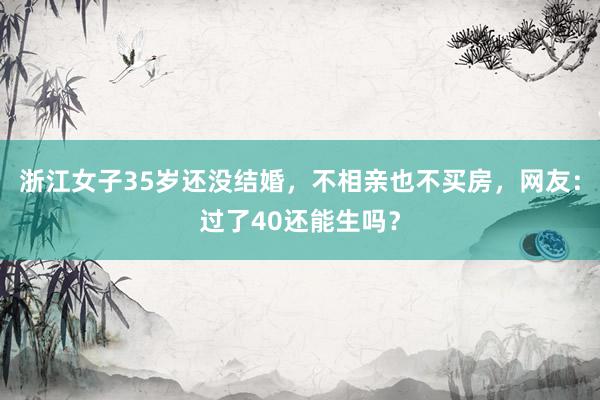 浙江女子35岁还没结婚，不相亲也不买房，网友：过了40还能生吗？