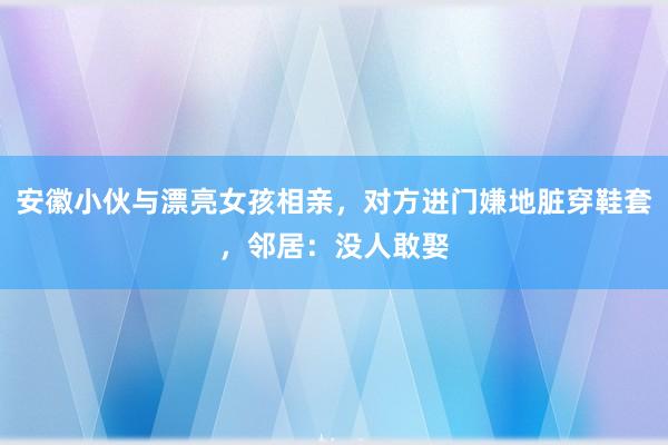 安徽小伙与漂亮女孩相亲，对方进门嫌地脏穿鞋套，邻居：没人敢娶