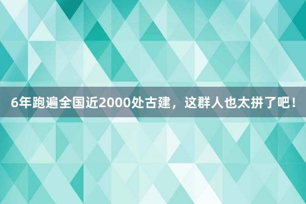 6年跑遍全国近2000处古建，这群人也太拼了吧！