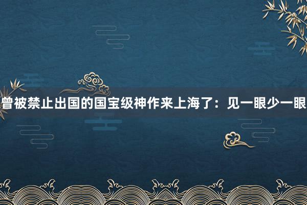 曾被禁止出国的国宝级神作来上海了：见一眼少一眼