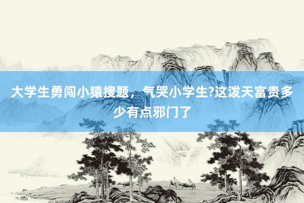 大学生勇闯小猿搜题，气哭小学生?这泼天富贵多少有点邪门了