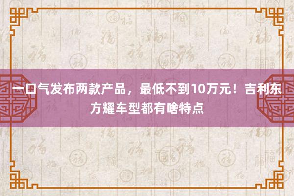 一口气发布两款产品，最低不到10万元！吉利东方耀车型都有啥特点