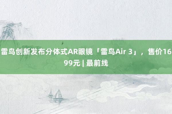 雷鸟创新发布分体式AR眼镜「雷鸟Air 3」，售价1699元 | 最前线