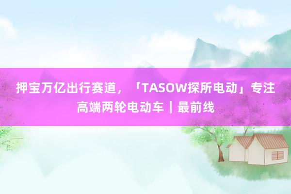 押宝万亿出行赛道，「TASOW探所电动」专注高端两轮电动车｜最前线