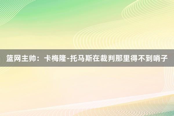 篮网主帅：卡梅隆-托马斯在裁判那里得不到哨子