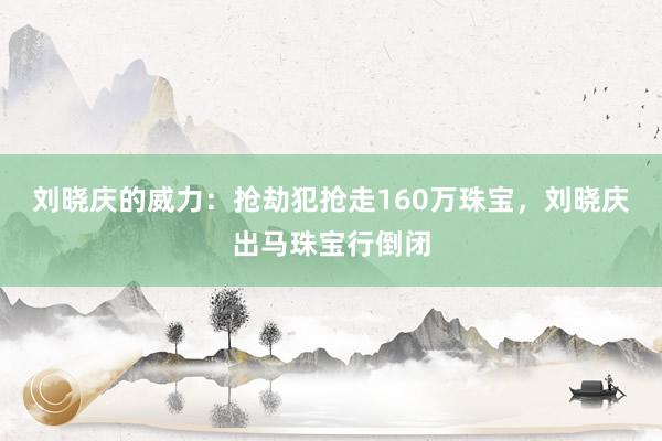 刘晓庆的威力：抢劫犯抢走160万珠宝，刘晓庆出马珠宝行倒闭