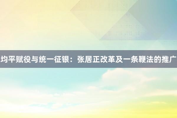 均平赋役与统一征银：张居正改革及一条鞭法的推广