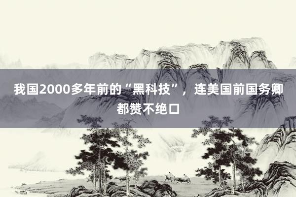 我国2000多年前的“黑科技”，连美国前国务卿都赞不绝口