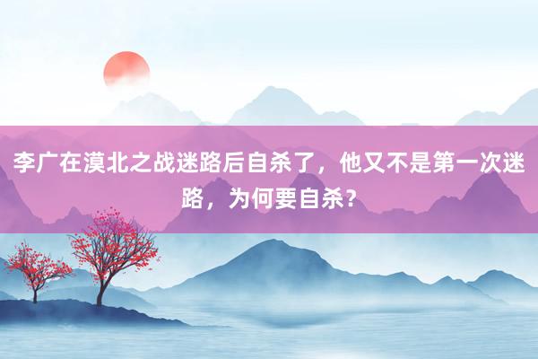 李广在漠北之战迷路后自杀了，他又不是第一次迷路，为何要自杀？