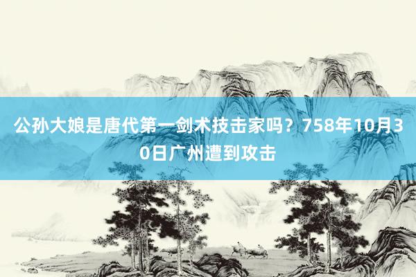 公孙大娘是唐代第一剑术技击家吗？758年10月30日广州遭到攻击